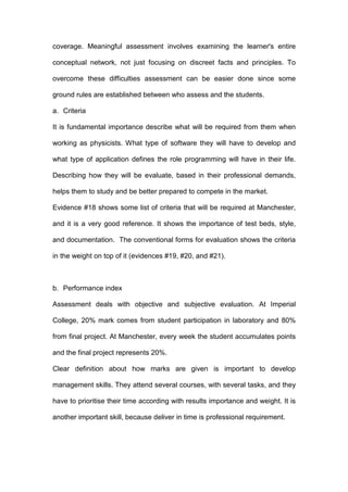 coverage. Meaningful assessment involves examining the learner's entire
conceptual network, not just focusing on discreet facts and principles. To
overcome these difficulties assessment can be easier done since some
ground rules are established between who assess and the students.
a. Criteria
It is fundamental importance describe what will be required from them when
working as physicists. What type of software they will have to develop and
what type of application defines the role programming will have in their life.
Describing how they will be evaluate, based in their professional demands,
helps them to study and be better prepared to compete in the market.
Evidence #18 shows some list of criteria that will be required at Manchester,
and it is a very good reference. It shows the importance of test beds, style,
and documentation. The conventional forms for evaluation shows the criteria
in the weight on top of it (evidences #19, #20, and #21).
b. Performance index
Assessment deals with objective and subjective evaluation. At Imperial
College, 20% mark comes from student participation in laboratory and 80%
from final project. At Manchester, every week the student accumulates points
and the final project represents 20%.
Clear definition about how marks are given is important to develop
management skills. They attend several courses, with several tasks, and they
have to prioritise their time according with results importance and weight. It is
another important skill, because deliver in time is professional requirement.
 