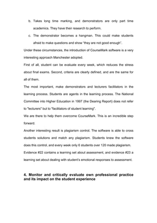 b. Takes long time marking, and demonstrators are only part time
academics. They have their research to perform.
c. The demonstrator becomes a hangman. This could make students
afraid to make questions and show “they are not good enough”.
Under these circumstances, the introduction of CourseMark software is a very
interesting approach Manchester adopted.
First of all, student can be evaluate every week, which reduces the stress
about final exams. Second, criteria are clearly defined, and are the same for
all of them.
The most important, make demonstrators and lecturers facilitators in the
learning process. Students are agents in the learning process. The National
Committee into Higher Education in 1997 (the Dearing Report) does not refer
to "lecturers" but to "facilitators of student learning".
We are there to help them overcome CourseMark. This is an incredible step
forward.
Another interesting result is plagiarism control. The software is able to cross
students solutions and match any plagiarism. Students knew the software
does this control, and every week only 6 students over 120 made plagiarism.
Evidence #22 contains a learning set about assessment, and evidence #23 a
learning set about dealing with student’s emotional responses to assessment.
4. Monitor and critically evaluate own professional practice
and its impact on the student experience
 