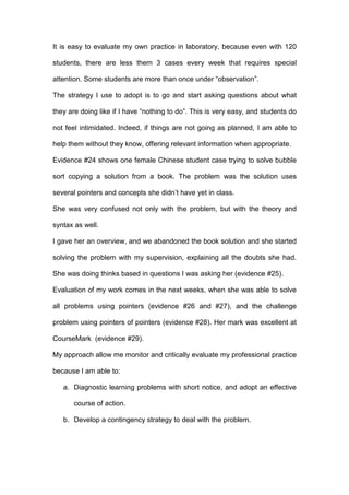 It is easy to evaluate my own practice in laboratory, because even with 120
students, there are less them 3 cases every week that requires special
attention. Some students are more than once under “observation”.
The strategy I use to adopt is to go and start asking questions about what
they are doing like if I have “nothing to do”. This is very easy, and students do
not feel intimidated. Indeed, if things are not going as planned, I am able to
help them without they know, offering relevant information when appropriate.
Evidence #24 shows one female Chinese student case trying to solve bubble
sort copying a solution from a book. The problem was the solution uses
several pointers and concepts she didn’t have yet in class.
She was very confused not only with the problem, but with the theory and
syntax as well.
I gave her an overview, and we abandoned the book solution and she started
solving the problem with my supervision, explaining all the doubts she had.
She was doing thinks based in questions I was asking her (evidence #25).
Evaluation of my work comes in the next weeks, when she was able to solve
all problems using pointers (evidence #26 and #27), and the challenge
problem using pointers of pointers (evidence #28). Her mark was excellent at
CourseMark (evidence #29).
My approach allow me monitor and critically evaluate my professional practice
because I am able to:
a. Diagnostic learning problems with short notice, and adopt an effective
course of action.
b. Develop a contingency strategy to deal with the problem.
 
