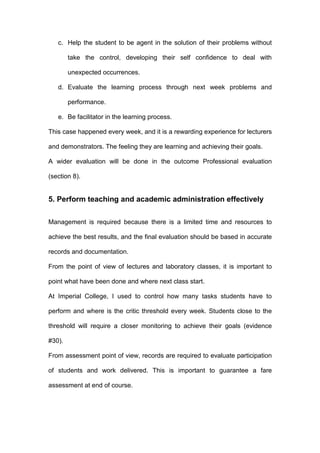 c. Help the student to be agent in the solution of their problems without
take the control, developing their self confidence to deal with
unexpected occurrences.
d. Evaluate the learning process through next week problems and
performance.
e. Be facilitator in the learning process.
This case happened every week, and it is a rewarding experience for lecturers
and demonstrators. The feeling they are learning and achieving their goals.
A wider evaluation will be done in the outcome Professional evaluation
(section 8).
5. Perform teaching and academic administration effectively
Management is required because there is a limited time and resources to
achieve the best results, and the final evaluation should be based in accurate
records and documentation.
From the point of view of lectures and laboratory classes, it is important to
point what have been done and where next class start.
At Imperial College, I used to control how many tasks students have to
perform and where is the critic threshold every week. Students close to the
threshold will require a closer monitoring to achieve their goals (evidence
#30).
From assessment point of view, records are required to evaluate participation
of students and work delivered. This is important to guarantee a fare
assessment at end of course.
 