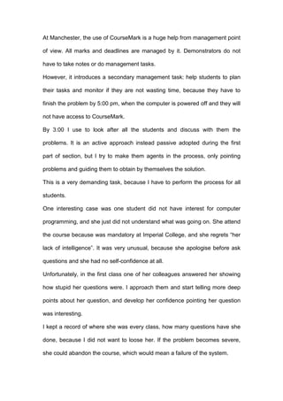 At Manchester, the use of CourseMark is a huge help from management point
of view. All marks and deadlines are managed by it. Demonstrators do not
have to take notes or do management tasks.
However, it introduces a secondary management task: help students to plan
their tasks and monitor if they are not wasting time, because they have to
finish the problem by 5:00 pm, when the computer is powered off and they will
not have access to CourseMark.
By 3:00 I use to look after all the students and discuss with them the
problems. It is an active approach instead passive adopted during the first
part of section, but I try to make them agents in the process, only pointing
problems and guiding them to obtain by themselves the solution.
This is a very demanding task, because I have to perform the process for all
students.
One interesting case was one student did not have interest for computer
programming, and she just did not understand what was going on. She attend
the course because was mandatory at Imperial College, and she regrets “her
lack of intelligence”. It was very unusual, because she apologise before ask
questions and she had no self-confidence at all.
Unfortunately, in the first class one of her colleagues answered her showing
how stupid her questions were. I approach them and start telling more deep
points about her question, and develop her confidence pointing her question
was interesting.
I kept a record of where she was every class, how many questions have she
done, because I did not want to loose her. If the problem becomes severe,
she could abandon the course, which would mean a failure of the system.
 