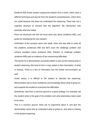 Evidence #24 shows student copying the solution from a book, which uses a
different technique and was far from the student's comprehension, which drive
her upset because she does not understand the reasoning. There was not a
cognitive structure to connect with the algorithm. My intervention was
precisely what she needs.
Point out structures she did not know what was about (evidence #25), and
guide her developing her own solution.
Verification of the success came next week, when she was able to solve all
the problems (evidences #26 and #27) even the challenge problem and
achieve excellent marks (evidence #29). Solution of challenge problem
(evidence #28) was an evidence of her overcoming difficulties.
The barrier for a demonstrator successful attack is sort out the missing links in
student reasoning. We have to form a map, based in their description, of what
is missing. There is a lost of information due the verbal communication as
well.
Under stress, it is difficult to the student to describe the reasoning.
Demonstrator has to show confidence and knowledge about what is going on,
and supports the student to overcome the difficulties.
Sometimes, start from a common ground is a good strategy. For example, tell
the student what is the goal of the problem and what elementary tasks need
to be done.
This is a common ground, there are no arguments about it, and give the
demonstrator some time to understand what is going on, and what is missing
in the student reasoning.
 
