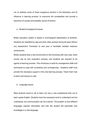 Let us address some of these exogenous barriers in the laboratory and its
influence in learning process, to overcome the complexities and provide a
taxonomy of causes and possible course of actions.
a. Student’s background issues.
British education system is based in chronological classification of students.
Students are classified by age and each class evolves during all years without
any assessment. Promotion to next year is inevitable, besides mediocre
achievement.
British students face a new environment in the University with new rules. Each
course has its own evaluation process, and students are required to be
agents of learning process. This introduces a need for management skills and
techniques to cope with uncertainty and contingencies. Academic staff must
provide the necessary support in this new learning process. Teach them how
to learn and improve is vital.
b. Language issues.
Most students travel to UK to learn not only a new professional skill, but to
learn speak English. Students have the necessary level to understand and be
understood, but communication can be a barrier. The problem is how different
languages express information and how the student will assimilate new
knowledge in a new language.
 