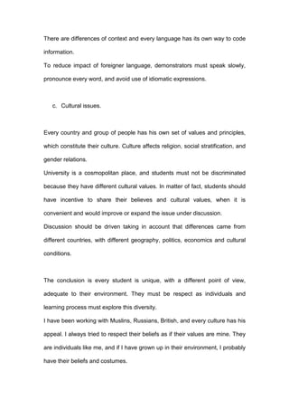 There are differences of context and every language has its own way to code
information.
To reduce impact of foreigner language, demonstrators must speak slowly,
pronounce every word, and avoid use of idiomatic expressions.
c. Cultural issues.
Every country and group of people has his own set of values and principles,
which constitute their culture. Culture affects religion, social stratification, and
gender relations.
University is a cosmopolitan place, and students must not be discriminated
because they have different cultural values. In matter of fact, students should
have incentive to share their believes and cultural values, when it is
convenient and would improve or expand the issue under discussion.
Discussion should be driven taking in account that differences came from
different countries, with different geography, politics, economics and cultural
conditions.
The conclusion is every student is unique, with a different point of view,
adequate to their environment. They must be respect as individuals and
learning process must explore this diversity.
I have been working with Muslins, Russians, British, and every culture has his
appeal. I always tried to respect their beliefs as if their values are mine. They
are individuals like me, and if I have grown up in their environment, I probably
have their beliefs and costumes.
 