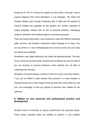 Evidences #1, #8, #11 shows the respect for their limits in the way I use to
prepare diagrams that avoid description in any language. The stress the
Chinese student went through (evidences #24 to #29) and the student at
Imperial College that apologise at any question are another examples of
coping strategies, dealing with all sort of personal problems, developing
student’s self-steam and avoiding impacts in the learning process.
There are several techniques I use to prepare to cope with different situations
(talks, lectures, and students’ interaction). Body language is an issue. You
can say thinks in a very methodological and conscious level, and your body
can still all your credibility.
Sometimes, even slight behaviours can affect the learning process. The tone
of your voice can be even worse. Students will not believe you are not upset if
you are shouting (a common behaviour when students are not able to
understand the concept).
Simulation of several classes of actions in front of a mirror is the best solution,
if you can not afford a video camera. See yourself in a crises situation is
important to give you a clear image of how you looks like, which allow you use
your own knowledge of how you behave to become more reliable for the
audience.
8. Reflect on own personal and professional practice and
development
Students went to University to acquire professional and personal values.
These values represent skills and abilities to perform a critic problem
 
