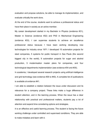 evaluation and propose solutions, be able to manage its implementation, and
evaluate critically the work done.
At the end of the course, students want to achieve a professional status and
have their place in society as an active member.
My career development started in my Bachelor in Physics (evidence #31),
Master in Science (evidence #32) and PhD in Mechanical Engineering
(evidence #33). I can supervise students to achieve an excellence
professional status because I have been working developing new
technologies for industry since 1971. I developed 15 automation projects for
steel companies, 5 systems for public transport in Sao Paulo (the second
biggest city in the world), 9 automation projects for sugar and alcohol
production, 5 modernisation master plans for companies, and four
technological departments implementation (see evidence #34 and #35).
In academia, I developed several research projects using artificial intelligence
and grid technology (see evidence #36 to #40). A complete list of publications
is available at evidence #41.
I am able to establish a relation between the issue under discussion and its
relevance for a company project. These links make a huge difference in
student attention, and in the learning process. When the issue has a clear
relationship with practical and professional matters, students pay a lot of
attention and expend time considering options and strategies.
It is an effective and useful learning process. The student is facing the future
working challenge under controlled and supervised conditions. They are able
to make mistakes and learn with it.
 