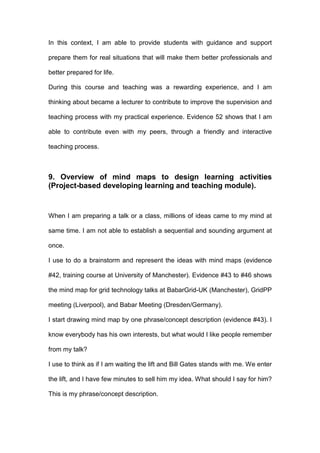 In this context, I am able to provide students with guidance and support
prepare them for real situations that will make them better professionals and
better prepared for life.
During this course and teaching was a rewarding experience, and I am
thinking about became a lecturer to contribute to improve the supervision and
teaching process with my practical experience. Evidence 52 shows that I am
able to contribute even with my peers, through a friendly and interactive
teaching process.
9. Overview of mind maps to design learning activities
(Project-based developing learning and teaching module).
When I am preparing a talk or a class, millions of ideas came to my mind at
same time. I am not able to establish a sequential and sounding argument at
once.
I use to do a brainstorm and represent the ideas with mind maps (evidence
#42, training course at University of Manchester). Evidence #43 to #46 shows
the mind map for grid technology talks at BabarGrid-UK (Manchester), GridPP
meeting (Liverpool), and Babar Meeting (Dresden/Germany).
I start drawing mind map by one phrase/concept description (evidence #43). I
know everybody has his own interests, but what would I like people remember
from my talk?
I use to think as if I am waiting the lift and Bill Gates stands with me. We enter
the lift, and I have few minutes to sell him my idea. What should I say for him?
This is my phrase/concept description.
 