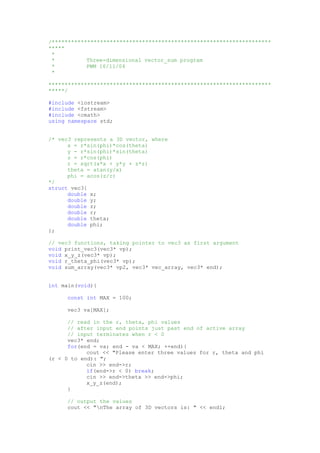 /********************************************************************
*****
*
* Three-dimensional vector_sum program
* PWM 16/11/04
*
*********************************************************************
*****/
#include <iostream>
#include <fstream>
#include <cmath>
using namespace std;
/* vec3 represents a 3D vector, where
x = r*sin(phi)*cos(theta)
y - r*sin(phi)*sin(theta)
z = r*cos(phi)
r = sqrt(x*x + y*y + z*z)
theta = atan(y/x)
phi = acos(z/r)
*/
struct vec3{
double x;
double y;
double z;
double r;
double theta;
double phi;
};
// vec3 functions, taking pointer to vec3 as first argument
void print_vec3(vec3* vp);
void x_y_z(vec3* vp);
void r_theta_phi(vec3* vp);
void sum_array(vec3* vp2, vec3* vec_array, vec3* end);
int main(void){
const int MAX = 100;
vec3 va[MAX];
// read in the r, theta, phi values
// after input end points just past end of active array
// input terminates when r < 0
vec3* end;
for(end = va; end - va < MAX; ++end){
cout << "Please enter three values for r, theta and phi
(r < 0 to end): ";
cin >> end->r;
if(end->r < 0) break;
cin >> end->theta >> end->phi;
x_y_z(end);
}
// output the values
cout << "nThe array of 3D vectors is: " << endl;
 