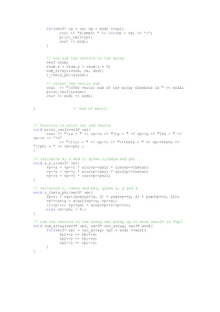 for(vec3* vp = va; vp - end; ++vp){
cout << "Element " << int(vp - va) << ':';
print_vec3(vp);
cout << endl;
}
// now sum the vectors in the array
vec3 vsum;
vsum.x = vsum.y = vsum.z = 0;
sum_array(&vsum, va, end);
r_theta_phi(&vsum);
// output the vector sum
cout << "nThe vector sum of the array elements is " << endl;
print_vec3(&vsum);
cout << endl << endl;
} // end of main()
// function to print out one vector
void print_vec3(vec3* vp){
cout << "tx = " << vp->x << "ty = " << vp->y << "tz = " <<
vp->z << 'n'
<< "ttr = " << vp->r << "ttheta = " << vp->theta <<
"tphi = " << vp->phi ;
}
// calcualte x, y and z, given r,theta and phi
void x_y_z(vec3* vp){
vp->x = vp->r * sin(vp->phi) * cos(vp->theta);
vp->y = vp->r * sin(vp->phi) * sin(vp->theta);
vp->z = vp->r * cos(vp->phi);
}
// calculate r, theta and phi, given x, y and z
void r_theta_phi(vec3* vp){
vp->r = sqrt(pow(vp->x, 2) + pow(vp->y, 2) + pow(vp->z, 2));
vp->theta = atan2(vp->y, vp->x);
if(vp->r) vp->phi = acos(vp->z/vp->r);
else vp->phi = 0.;
}
// sum the vectors in the array vec_array up to end; result in *vp2
void sum_array(vec3* vp2, vec3* vec_array, vec3* end){
for(vec3* vp1 = vec_array; vp1 - end; ++vp1){
vp2->x += vp1->x;
vp2->y += vp1->y;
vp2->z += vp1->z;
}
}
 