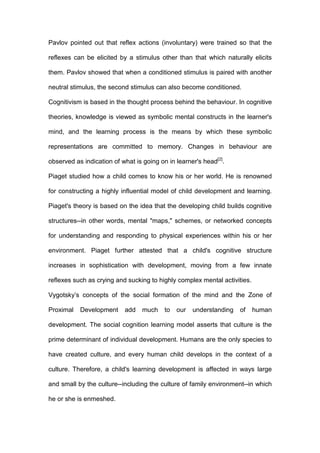 Pavlov pointed out that reflex actions (involuntary) were trained so that the
reflexes can be elicited by a stimulus other than that which naturally elicits
them. Pavlov showed that when a conditioned stimulus is paired with another
neutral stimulus, the second stimulus can also become conditioned.
Cognitivism is based in the thought process behind the behaviour. In cognitive
theories, knowledge is viewed as symbolic mental constructs in the learner's
mind, and the learning process is the means by which these symbolic
representations are committed to memory. Changes in behaviour are
observed as indication of what is going on in learner's head[2]
.
Piaget studied how a child comes to know his or her world. He is renowned
for constructing a highly influential model of child development and learning.
Piaget's theory is based on the idea that the developing child builds cognitive
structures--in other words, mental "maps," schemes, or networked concepts
for understanding and responding to physical experiences within his or her
environment. Piaget further attested that a child's cognitive structure
increases in sophistication with development, moving from a few innate
reflexes such as crying and sucking to highly complex mental activities.
Vygotsky’s concepts of the social formation of the mind and the Zone of
Proximal Development add much to our understanding of human
development. The social cognition learning model asserts that culture is the
prime determinant of individual development. Humans are the only species to
have created culture, and every human child develops in the context of a
culture. Therefore, a child's learning development is affected in ways large
and small by the culture--including the culture of family environment--in which
he or she is enmeshed.
 