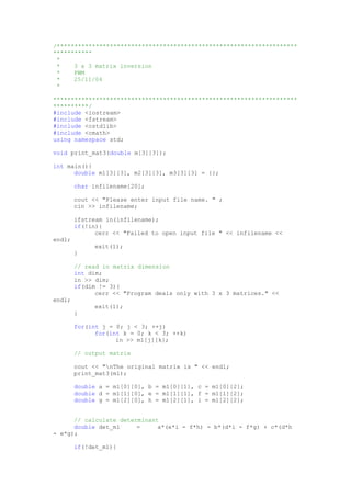 /********************************************************************
***********
*
* 3 x 3 matrix inversion
* PWM
* 25/11/04
*
*********************************************************************
**********/
#include <iostream>
#include <fstream>
#include <cstdlib>
#include <cmath>
using namespace std;
void print_mat3(double m[3][3]);
int main(){
double m1[3][3], m2[3][3], m3[3][3] = {};
char infilename[20];
cout << "Please enter input file name. " ;
cin >> infilename;
ifstream in(infilename);
if(!in){
cerr << "Failed to open input file " << infilename <<
endl;
exit(1);
}
// read in matrix dimension
int dim;
in >> dim;
if(dim != 3){
cerr << "Program deals only with 3 x 3 matrices." <<
endl;
exit(1);
}
for(int j = 0; j < 3; ++j)
for(int k = 0; k < 3; ++k)
in >> m1[j][k];
// output matrix
cout << "nThe original matrix is " << endl;
print_mat3(m1);
double a = m1[0][0], b = m1[0][1], c = m1[0][2];
double d = m1[1][0], e = m1[1][1], f = m1[1][2];
double g = m1[2][0], h = m1[2][1], i = m1[2][2];
// calculate determinant
double det_m1 = a*(e*i - f*h) - b*(d*i - f*g) + c*(d*h
- e*g);
if(!det_m1){
 