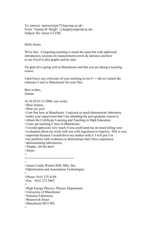 To: jamwer <jamwer@pc73.hep.man.ac.uk>
From: "Joanna D. Haigh" <j.haigh@imperial.ac.uk>
Subject: Re: James CLTHE
Hello James
We're fine. Computing teaching is much the same but with additional
introductory sessions on measurements,errors & statistics and how
to use Excel to plot graphs and do stats.
I'm glad all is going well in Manchester and that you are taking a teaching
course.
I don't have any criticisms of your teaching in our C++ lab so I attach the
reference I sent to Manchester for your files.
Best wishes,
Joanna
At 10:29 01/11/2004, you wrote:
>Dear Joanna,
>How are you?
>I am fine here at Manchester. I enjoyed so much demonstrate laboratory
>under your supervision that I am attending the post graduate course to
>obtain the Certificate Learning and Teaching in High Education.
>I also am teaching C here in Manchester.
>I would appreciate very much if you could send me an email telling your
>evaluation about my work with you with sugestions to improve. This is very
>important because I would drive my studies with it. I will put it in
>my portfolio with evidences to demonstrate that I have experience
>demonstrating laboratories.
>Thanks. All the best!
>James
>
>-------------------------------------------
>
>James Cunha Werner PhD, MSc, Bsc
>Optimisation and Automation Technologies
>
>Phone: 0161 275 4150
>Fax: 0161 273 5867
>
>High Energy Physics- Physics Department
>University of Manchester
>Schuster Laboratory
>Brunswick Street
>Manchester M13 9PL
>
 