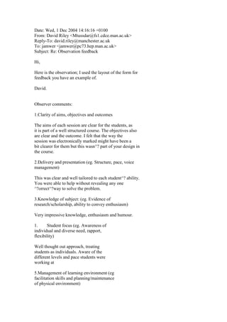 Date: Wed, 1 Dec 2004 14:16:16 +0100
From: David Riley <Mtussdar@fs1.cdce.man.ac.uk>
Reply-To: david.riley@manchester.ac.uk
To: jamwer <jamwer@pc73.hep.man.ac.uk>
Subject: Re: Observation feedback
Hi,
Here is the observation; I used the layout of the form for
feedback you have an example of.
David.
Observer comments:
1.Clarity of aims, objectives and outcomes
The aims of each session are clear for the students, as
it is part of a well structured course. The objectives also
are clear and the outcome. I felt that the way the
session was electronically marked might have been a
bit clearer for them but this wasn^? part of your design in
the course.
2.Delivery and presentation (eg. Structure, pace, voice
management)
This was clear and well tailored to each student^? ability.
You were able to help without revealing any one
^?orrect^?way to solve the problem.
3.Knowledge of subject: (eg. Evidence of
research/scholarship, ability to convey enthusiasm)
Very impressive knowledge, enthusiasm and humour.
1. Student focus (eg. Awareness of
individual and diverse need, rapport,
flexibility)
Well thought out approach, treating
students as individuals. Aware of the
different levels and pace students were
working at
5.Management of learning environment (eg
facilitation skills and planning/maintenance
of physical environment)
 