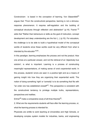 Construtivism is based in the conception of learning. Von Glasersfeld[3]
argues that: "From the constructivist perspective, learning is not a stimulus-
response phenomenon. It requires self-regulation and the building of
conceptual structures through reflection and abstraction" (p.14). Fosnot [4]
adds that "Rather than behaviours or skills as the goal of instruction, concept
development and deep understanding are the foci (...) (p.10). For educators,
the challenge is to be able to build a hypothetical model of the conceptual
worlds of students since these worlds could be very different from what is
intended by the educator [5],[6]
.
In this paradigm, learning emphasizes the process and not the product. How
one arrives at a particular answer, and not the retrieval of an 'objectively true
solution', is what is important. Learning is a process of constructing
meaningful representations, of making sense of one's experiential world. In
this process, students' errors are seen in a positive light and as a means of
gaining insight into how they are organizing their experiential world. The
notion of doing something 'right' or 'correctly' is to do something that fits with
"an order one has established oneself"[7]
. This perspective is consistent with
the constructivist tendency to privilege multiple truths, representations,
perspectives and realities.
Ertmer[8]
make a comparative study of all three theories[9]
.
2. What are the requirements students will face after the learning process, or,
what the learning process is intended for.
Physicists are entitle to work teaching at Universities and High Schools, or
developing complex system models for industries, banks, and engineering
 