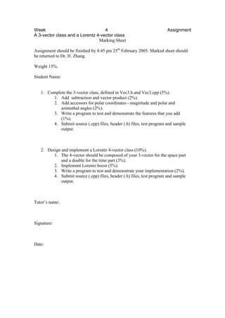 Week 4 Assignment
A 3-vector class and a Lorentz 4-vector class
Marking Sheet
Assignment should be finished by 4:45 pm 25th
February 2005. Marked sheet should
be returned to Dr. H. Zhang.
Weight 15%.
Student Name:
1. Complete the 3-vector class, defined in Vec3.h and Vec3.cpp (5%).
1. Add subtraction and vector product (2%).
2. Add accessors for polar coordinates - magnitude and polar and
azimuthal angles (2%).
3. Write a program to test and demonstrate the features that you add
(1%).
4. Submit source (.cpp) files, header (.h) files, test program and sample
output.
2. Design and implement a Lorentz 4-vector class (10%).
1. The 4-vector should be composed of your 3-vector for the space part
and a double for the time part (3%).
2. Implement Lorentz boost (5%).
3. Write a program to test and demonstrate your implementation (2%).
4. Submit source (.cpp) files, header (.h) files, test program and sample
output.
Tutor’s name:
Signature:
Date:
 