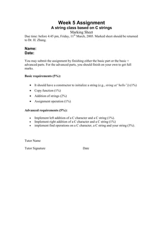 Week 5 Assignment
A string class based on C strings
Marking Sheet
Due time: before 4:45 pm, Friday, 11th
March, 2005. Marked sheet should be returned
to Dr. H. Zhang.
Name:
Date:
You may submit the assignment by finishing either the basic part or the basic +
advanced parts. For the advanced parts, you should finish on your own to get full
marks.
Basic requirements (5%):
• It should have a constructor to initialize a string (e.g., string a(“hello”)) (1%)
• Copy function (1%)
• Addition of strings (2%)
• Assignment operation (1%)
Advanced requirements (5%):
• Implement left addition of a C character and a C string (1%).
• Implement right addition of a C character and a C string (1%)
• implement find operations on a C character, a C string and your string (3%).
Tutor Name
Tutor Signature Date
 