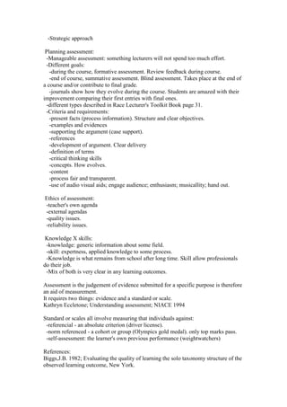 -Strategic approach
Planning assessment:
-Manageable assessment: something lecturers will not spend too much effort.
-Different goals:
-during the course, formative assessment. Review feedback during course.
-end of course, summative assessment. Blind assessment. Takes place at the end of
a course and/or contribute to final grade.
-journals show how they evolve during the course. Students are amazed with their
improvement comparing their first entries with final ones.
-different types described in Race Lecturer's Toolkit Book page 31.
-Criteria and requirements:
-present facts (process information). Structure and clear objectives.
-examples and evidences
-supporting the argument (case support).
-references
-development of argument. Clear delivery
-definition of terms
-critical thinking skills
-concepts. How evolves.
-content
-process fair and transparent.
-use of audio visual aids; engage audience; enthusiasm; musicallity; hand out.
Ethics of assessment:
-teacher's own agenda
-external agendas
-quality issues.
-reliability issues.
Knowledge X skills:
-knowledge: generic information about some field.
-skill: expertness, applied knowledge to some process.
-Knowledge is what remains from school after long time. Skill allow professionals
do their job.
-Mix of both is very clear in any learning outcomes.
Assessment is the judgement of evidence submitted for a specific purpose is therefore
an aid of measurement.
It requires two things: evidence and a standard or scale.
Kathryn Eccletone; Understanding assessment; NIACE 1994
Standard or scales all involve measuring that individuals against:
-referencial - an absolute criterion (driver license).
-norm referenced - a cohort or group (Olympics gold medal). only top marks pass.
-self-assessment: the learner's own previous performance (weightwatchers)
References:
Biggs,J.B. 1982; Evaluating the quality of learning the solo taxonomy structure of the
observed learning outcome, New York.
 