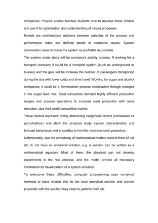 companies. Physics course teaches students how to develop these models
and use it for optimisation and understanding of nature processes.
Models are mathematical relations between variables of the process and
performance index are defined based in economic issues. System
optimisation cares to make the system as profitable as possible.
The system under study will be company’s activity process. If working for a
transport company it could be a transport system (such as underground or
busses) and the goal will be increase the number of passengers transported
during the day with lower costs and time travel. Working for sugar and alcohol
companies, it could be a fermentation process optimisation through changes
in the sugar feed rate. Steel companies demand highly efficient production
recipes and process operations to increase steel production with costs
reduction, due third world competitive market.
These models represent reality abstracting exogenous factors (considered as
perturbations) and allow the physicist study system characteristics and
forecast behaviours and properties to find the most economic procedure.
Unfortunately, due the complexity of mathematical models most of them (if not
all) do not have an analytical solution, e.g. a solution can be written as a
mathematical equation. Most of them, the physicist can not develop
experiments in the real process, and the model provide all necessary
information for development of a system simulator.
To overcome these difficulties, computer programming uses numerical
methods to solve models that do not have analytical solution and provide
physicists with the solution they need to perform their job.
 