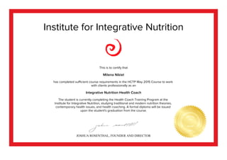Institute for Integrative Nutrition
This is to certify that
Milena Nikiel
has completed sufficient course requirements in the HCTP May 2015 Course to work
with clients professionally as an
Integrative Nutrition Health Coach
The student is currently completing the Health Coach Training Program at the
Institute for Integrative Nutrition, studying traditional and modern nutrition theories,
contemporary health issues, and health coaching. A formal diploma will be issued
upon the student's graduation from the course.
JOSHUA ROSENTHAL, FOUNDER AND DIRECTOR
 