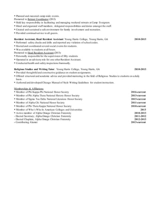 • Planned and executed camp-wide events.
Promoted to Retreat Coordinator (2013)
• Held key responsibility in facilitating and managing weekend retreats at Camp Evergreen.
• Hired and organized staff members; delegated responsibilities and duties amongst the staff.
• Created and sustained a safe environment for family involvement and recreation.
• Provided continualservice to all guests.
Resident Assistant, Head Resident Assistant: Young Harris College, Young Harris, GA 2010-2013
• Performed safety checks and drills and reported any violation of schoolcodes.
• Hosted and coordinated several social events for students.
• Was available to students at all hours.
Promoted to Head Resident Assistant (2013):
• Personally responsible for the supervision of fifty students
• Operated in an advisory role for one otherResident Assistant.
• Conducted health and safety inspections biannually.
Religious Studies and Writing Tutor: Young Harris College, Young Harris, GA 2010-2013
• Provided thoughtfuland constructive guidance on student assignments.
• Offered structural and academic advice and provided mentoring in the field of Religious Studies to students on a daily
basis.
• Authored and developed Chicago Manual of Style Writing Guidelines for student instruction.
Memberships & Affiliations
• Member of Phi Kappa Phi National Honor Society 2016-current
• Member of Phi Alpha Theta National History Honor Society 2013-current
• Member of Sigma Tau Delta National Literature Honor Society 2013-current
• Member of Alpha Chi National Honor Society 2011-current
• Member of Phi Theta Kappa National Honor Society 2010-current
• Member of Who’s Who In American Colleges and Universities 2013
• Active member of Alpha Omega Christian Fraternity 2010-2013
- Elected Secretary; Alpha Omega Christian Fraternity 2011-2012
- Elected Chaplain; Alpha Omega Christian Fraternity 2012-2013
- Contributing Alumni 2013-current
 