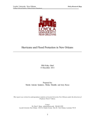 Loyola University New Orleans Policy Research Shop
College of Social Sciences, Political ScienceDepartment___________________________________________________________
1
Hurricane and Flood Protection in New Orleans
___________________________________________________
PRS Policy Brief
15 December 2011
Prepared by:
Martin Antonio Quintero, Melisa Mantilla and Jerry Reese
This report was written by undergraduate students at Loyola University New Orleans under the direction of
Professor Peter F. Burns.
Contact:
Dr. Peter F. Burns ∙ pburns@loyno.edu ∙ 504-865-2299
Loyola University New Orleans ∙ 6363 St. Charles Avenue ∙ Box 86 ∙ New Orleans, Louisiana 70118
 