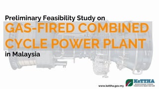 www.kettha.gov.my
Preliminary Feasibility Study on
GAS-FIRED COMBINED
CYCLE POWER PLANT
in Malaysia
 