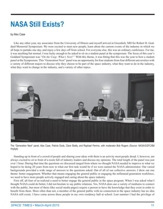 11SPACE TIMES • March-April 2015
NASA Still Exists?
by Alex Case
Like any other year, my associates from the University of Illinois and myself arrived in Greenbelt, MD for Robert H. God-
dard Memorial Symposium. We were excited to meet new people, learn about the current events of the industry in which we
all hope to partake one day, and enjoy a few days off from school. For everyone else, this was an ordinary conference. For me,
it was anything but normal. I was lucky enough to be asked to sit on a student panel at the symposium. The focus of this year’s
Goddard Symposium was “On the Cusp: What’s Next?” With this theme, it was fitting that this was the year to host a student
panel at the Symposium. This “Generation Next” panel was an opportunity for four students from four different universities with
a variety of different majors to discuss why they choose to be part of the space industry, what they want to do in the industry,
what they want to change in the industry, and a variety of other topics.
The “Generation Next” panel, Alex Case, Patrick Dods, Clare Skelly, and Raphael Perrino, with moderator Bob Rogers (Source: NASA/GSFC/Bill
Hrybyk)
Standing up in front of a crowd of people and sharing your ideas with them is an activity most people dread. I, however, am
always excited to sit in front of a room full of industry leaders and discuss my opinions. The total length of the panel was just
over 1 hour. During that time the questions we discussed ranged from where we thought NASA needed to improve to what we
hoped to be doing 20 years from now to what our first task would be if we were named the NASA administrator. Our varied
backgrounds provided a wide range of answers to the questions asked. Out of all of our collective answers, I drew out one
theme: better engagement. Whether that means engaging the general public or engaging the millennial generation workforce,
we need to have more people actively engaged and caring about the space industry.
First off, all four of us realized a need to better engage the general public in the space program. When I was asked what I
thought NASA could do better, I did not hesitate to say public relations. Yes, NASA does use a variety of mediums to connect
with the public, but most of them (like social media pages) require a person to have the knowledge that they exist in order to
benefit from them. More often than not, a member of the general public with no connection to the space industry has no idea
NASA still exists. I have come across these people in my own residency hall at school. Last summer I had the privilege of
 