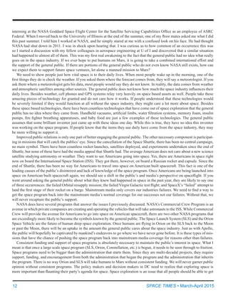 12	 SPACE TIMES • March-April 2015
interning at the NASA Goddard Space Flight Center for the Satellite Servicing Capabilities Office as an employee of ASRC
Federal. When I moved back to the University of Illinois at the end of the summer, one of my floor mates asked me what I did
this past summer. I told him I worked at NASA, and he simply stared at me with a confused look on his face. He had thought
NASA had shut down in 2011. I was in shock upon hearing that. I was curious as to how common of an occurrence this was
so I started a discussion with my fellow colleagues in aerospace engineering at U of I and discovered that a similar situation
had happened to almost all of them. This was my first real awakening to the fact that the general public had no idea what really
goes on in the space industry. If we ever hope to put humans on Mars, it is going to take a combined international effort and
the support of the general public. If there are portions of the general public who do not even know NASA still exists, how can
we expect them to support future space ventures, let alone a manned mission to Mars?
We need to show people just how vital space is to their daily lives. When most people wake up in the morning, one of the
first things they do is check the weather. If you asked them where the forecast comes from, they will say a meteorologist. If you
ask them where a meteorologist gets his data, most people would say they do not know. In reality, the data comes from weather
and atmospheric satellites among other sources. The general public does not know how much the space industry influences their
daily lives. Besides weather, cell phones and GPS systems relay very heavily on space based assets as well. People take these
amazing pieces of technology for granted and do not care how it works. If people understood that these technologies would
be severely limited if they would function at all without the space industry, they might care a lot more about space. Besides
these space based technologies, there have been countless technologies that have come out of space exploration that the general
public has no idea where they came from. Handheld vacuums, artificial limbs, water filtration systems, memory foam, insulin
pumps, fire fighter breathing apparatuses, and baby food are just a few examples of these technologies. The general public
assumes that some brilliant inventor just came up with these ideas one day. While this is true, they have no idea this inventor
was working on the space program. If people know that the items they use daily have come from the space industry, they may
be more willing to support it.
Improved public relations is only one part of better engaging the general public. The other necessary component is participat-
ing in missions that will catch the publics’eye. Since the cancellation of the Space Shuttle, there has been no central campaign,
no main symbol. There have been countless rocket launches, satellites deployed, and experiments undertaken since the end of
Shuttle, but none of these have had the media appeal that Shuttle had. The average American does not care about a new science
satellite studying astronomy or weather. They want to see Americans going into space. Yes, there are Americans in space right
now on board the International Space Station (ISS). They got there, however, on board a Russian rocket and capsule. Since the
end of Shuttle, there has been no way for Americans to travel into space on American built spacecraft. This fact is one of the
leading causes of the public’s disinterest and lack of knowledge of the space program. Once Americans are being launched into
space on American built spacecraft again, we should see a shift in the public’s and media’s perspective on spaceflight. If you
went around asking the general public about what they knew had happened in space in the past year, they are likely to say one
of three occurrences: the failed Orbital resupply mission; the failed Virgin Galactic test flight; and SpaceX’s “failed” attempt to
land the first stage of their rocket on a barge. Mainstream media only covers our industries failures. We need to find a way to
get the space program back into the mainstream media’s normal coverage for our successes not our failures. Without that, we
will never recapture the public’s support.
NASA does have several programs that answer the issues I previously discussed. NASA’s Commercial Crew Program is an
avenue in which private companies are creating and operating the vehicles that will take astronauts to the ISS. While Commercial
Crew will provide the avenue for Americans to go into space on American spacecraft, there are two other NASA programs that
are exceedingly more likely to become the symbols known by the general public. The Space Launch System (SLS) and the Orion
Space Vehicle are the future of human deep space exploration. Once humans are flying in Orion on the SLS back to the Moon
or past the Moon, there will be an uptake in the amount the general public cares about the space industry. Just as with Apollo,
the public will hopefully be captivated by mankind’s endeavors to go where we have never gone before. It is these types of mis-
sions that have the chance of pushing the space program back into mainstream media coverage for reasons other than failures.
Consistent funding and support of space programs is absolutely necessary to maintain the public’s interest in space. What I
mean is that once a large scale space program (SLS, Orion, Constellation, etc.) is begun, it needs to be seen through to fruition.
Space programs need to be bigger than the administration that starts them. Since they are multi-decadal projects, they require
support, funding, and encouragement from both the administration that began the program and the administration that inherits
the program. There is no way Orion and SLS will take humans to Mars without consistent funding. We will never garner public
opinion without consistent programs. The policy makers and decision makers in DC need to realize that exploring space is
more important than flaunting their party’s agenda for space. Space exploration is an issue that all people should be able to get
 
