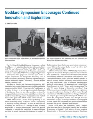 14	 SPACE TIMES • March-April 2015
Goddard Symposium Encourages Continued
Innovation and Exploration
by Mike Calabrese
The 53rd Robert H. Goddard Memorial Symposium was held
from March 11-12 at the Greenbelt Marriott in Greenbelt, Mary-
land. This year’s theme was “On the Cusp: What’s Next?” The
annual symposium is sponsored by the American Astronautical
Society and supported by NASA’s Goddard Space Flight Center.
“Participants at the symposium were once again treated to
insights, observations and strategies for the coming years in
science, aeronautics, technology and human exploration by gov-
ernment and industry leaders,” said Harley Thronson, program
planning committee chair.
Bob Rogers, founder and chairman of design firm BRC
ImaginationArts, provided opening remarks and discussed public
engagement within NASA. “I’m a storyteller,” said Rogers, as
he related the history of several large companies in the context
of daretakers, or those who take risks; caretakers, or those who
manage and administer projects; and undertakers, or those who
preside over accelerating decline. He urged NASA to “refresh
the daretaker spirit” when it finds itself in caretaker mode.
NASA Administrator Charles Bolden picked up on the
daretaker challenge during his keynote address. “Our journey
of discovery has only just begun,” he said. He noted the role
technology will play in NASA’s journey to Mars, following
what he calls a “stepping stone approach” that begins with the
exploration of asteroids. He highlighted the successful Orion
test flight, the growth of commercial ventures in the resupply of
the International Space Station and recent science mission suc-
cesses. “I know what we can do, but we can’t do it if we don’t
pull together,” Bolden added.
Additional perspectives from NASA Headquarters in Wash-
ington were provided by the agency’s mission directorates on a
panel moderated by Christyl Johnson, Goddard deputy director
for technology and research investments. John Grunsfeld, asso-
ciate administrator for science, described NASA’s approach to
innovate, explore, discover and inspire, and referenced current
and future launches and events, including the Magnetospheric
Multiscale mission and the 25th launch anniversary of the Hubble
Space Telescope in April. “We are not in caretaker mode,” he
said. “We are on the cusp of discoveries everywhere.” Greg
Williams, deputy associate administrator for human exploration
and operations, discussed planning for a Mars journey through
cislunar space. Robert Pearce, director for strategy, architecture
and analysis, spoke about global mobility with the Next Gen-
eration Air Transportation System. Steve Jurczyk, associate
administrator for space technology, described a technology path
to reach, explore and live on Mars. He specifically mentioned a
helicopter concept that triples the range of rovers.
On the “Earth Science and Heliophysics” panel, Lisa Cal-
lahan, associate director for mission planning and technology
development in Goddard’s Earth sciences division, compared
the destruction of the ozone layer a decade ago to the climate
NASAAdministrator Charles Bolden delivers the keynote address to sym-
posium attendees.
Bob Rogers, chairman of BRC Imagination Arts, asks questions to stu-
dents on the “Generation Next” panel.
 