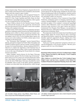 15SPACE TIMES • March-April 2015
Reprinted with permission of NASA’s Goddard Space Flight
Center. Photos provided by Bill Hrybyk, NASA Goddard
Space Flight Center.
Mike Calabrese is retired from the NASA Goddard Space
Flight Center and has been a member of the Robert H.
Goddard Memorial Symposium Planning Team since 2000.
change situation today. Therese Jorgensen, program director for
space weather at the National Science Foundation, discussed the
impacts and risks related to space weather.
During the awards luncheon, AAS recognized Norman R.
Augustine, Theresa Schwerin, Michael Gass, R. Steven Nerem,
Lynn F.H. Cline, Frank Cepollina and Holly Henry for their
contributions to spaceflight and space exploration. John Logsdon
was also recognized for his AAS fellowship.
France Córdova, director for the National Science Founda-
tion, delivered the keynote on the second day and discussed
joint activities between NASA and NSF in areas such as planet
hunting with exoplanet telescopes.
Kathy Laurini, NASAsenior advisor for exploration and space
operations, moderated a panel focused on the Global Exploration
Roadmap and its efforts to obtain sustained government com-
mitment based on partnerships with 12 agencies and China. The
next update is due in 2016. For the European Space Agency, the
moon is next on the roadmap. For NASA, cislunar space is next
with Mars as the horizon goal.
The “Destination Mars Spotlights” session featured Bruce
Jakosky, principal investigator for NASA’s MarsAtmosphere and
Volatile Evolution mission, and Joe Cassady, executive director
for space forAerojet Rocketdyne. Jakosky explained MAVEN’s
objectives to explore the importance of the historical loss of
water and carbon dioxide on Mars, while Cassady indicated that
we are on the cusp of breaking the 20-year barrier for a human
mission to the planet.
Kathy Flanagan, interim director for the Space Telescope
Science Institute, opened “The Next GoldenAge ofAstronomy”
panel with an overview of how new missions build upon earlier
ones. John Mather and Mark Clampin, Goddard project scien-
tists for the James Webb Space Telescope, described the search
for habitable zones of stars in the galaxy and the exploration
of planets not observable from the ground but visible through
powerful telescopes, respectively. Alexey Vikhlinin, deputy as-
sociate director for the high energy astrophysics division at the
Harvard-Smithsonian Center forAstrophysics, cited the need for
multi-wavelength data to build on the Chandra X-ray Observa-
tory and define a path to its successor.
Eric Stallmer, president of the Commercial Spaceflight
Federation, moderated a panel on emerging commercial space
ventures. Richard DalBello, vice president for Virgin Galactic,
provided an update of the company’s commercial spaceflight
ventures. Barry Matsumori, senior vice president for SpaceX,
discussed cargo missions to the space station and NASA’s
Commercial Crew Program. Peter Marquez, vice president for
Planetary Resources, talked about mining asteroids for platinum
and precursor technology efforts.
The symposium closed with remarks from Frank Morring and
Marcia Smith, editors for Aviation Week & Space Technology
and SpacePolicyOnline, respectively. Morring reintroduced the
daretaker approach suggested by Rogers, making note of the
exciting science and innovation currently taking place in the
aerospace industry.
“Each year, I say this symposium’s program is the best yet,”
said Jim Kirkpatrick, AAS executive director. “But this year’s
program really hit it out of the ballpark.”
John Grunsfeld, Christyl Johnson, Greg Williams, Robert Pearce, and
Steve Jurczyk share NASA Headquarters perspectives
John Mather, Goddard astrophysicist, visits a model of SpaceX’s partially
reusable Dragon spacecraft.
 