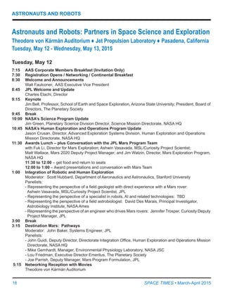 18	 SPACE TIMES • March-April 2015
ASTRONAUTS AND ROBOTS
Tuesday, May 12
7:15	 AAS Corporate Members Breakfast (Invitation Only)
7:30	 Registration Opens / Networking / Continental Breakfast
8:30	 Welcome and Announcements
	 Walt Faulconer,  AAS Executive Vice President
8:45	 JPL Welcome and Update
	 Charles Elachi, Director
9:15	 Keynote
	 Jim Bell, Professor, School of Earth and Space Exploration, Arizona State University; President, Board of
	 Directors, The Planetary Society
9:45	 Break
10:00	 NASA’s Science Program Update
	 Jim Green, Planetary Science Division Director, Science Mission Directorate, NASA HQ
10:45	 NASA’s Human Exploration and Operations Program Update
	 Jason Crusan, Director, Advanced Exploration Systems Division, Human Exploration and Operations
	 Mission Directorate, NASA HQ
11:30	 Awards Lunch – plus Conversation with the JPL Mars Program Team
	 with Fuk Li, Director for Mars Exploration; Ashwin Vasavada, MSL/Curiosity Project Scientist;
	 Matt Wallace, Mars 2020 Deputy Project Manager; and Jim Watzin, Director, Mars Exploration Program,
	 NASA HQ
	 11:30 to 12:00 – get food and return to seats
	 12:00 to 1:00 – Award presentations and conversation with Mars Team
1:00	 Integration of Robotic and Human Exploration
	 Moderator:  Scott Hubbard, Department of Aeronautics and Astronautics, Stanford University
	 Panelists:
	 - Representing the perspective of a field geologist with direct experience with a Mars rover:
	   Ashwin Vasavada, MSL/Curiosity Project Scientist, JPL
	 - Representing the perspective of a specialist in robots, AI and related technologies:  TBD
	 - Representing the perspective of a field astrobiologist:  David Des Marais, Principal Investigator,
	   Astrobiology Institute, NASA Ames
	 - Representing the perspective of an engineer who drives Mars rovers:  Jennifer Trosper, Curiosity Deputy
	   Project Manager, JPL
3:00	 Break
3:15	 Destination Mars: Pathways
Moderator:  John Baker, Systems Engineer, JPL
Panelists:
	 - John Guidi, Deputy Director, Directorate Integration Office, Human Exploration and Operations Mission
	   Directorate, NASA HQ
	 - Mike Gernhardt, Manager, Environmental Physiology Laboratory, NASA JSC
	 - Lou Friedman, Executive Director Emeritus, The Planetary Society
	 - Joe Parrish, Deputy Manager, Mars Program Formulation, JPL
5:15	 Networking Reception with Movies
	 Theodore von Kármán Auditorium
Astronauts and Robots: Partners in Space Science and Exploration
Theodore von Kármán Auditorium ♦ Jet Propulsion Laboratory ♦ Pasadena, California
Tuesday, May 12 - Wednesday, May 13, 2015
 