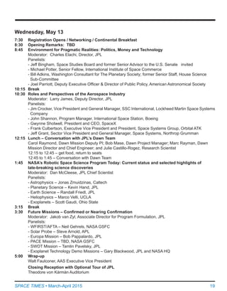 19SPACE TIMES • March-April 2015
Wednesday, May 13
7:30	 Registration Opens / Networking / Continental Breakfast
8:30	 Opening Remarks: TBD
8:45	 Environment for Pragmatic Realities: Politics, Money and Technology
Moderator:  Charles Elachi, Director, JPL
Panelists:
	 - Jeff Bingham, Space Studies Board and former Senior Advisor to the U.S. Senate   invited
	 - Michael Potter, Senior Fellow, International Institute of Space Commerce
	 - Bill Adkins, Washington Consultant for The Planetary Society; former Senior Staff, House Science
	   Sub-Committee
	 - Joel Parriott, Deputy Executive Officer & Director of Public Policy, American Astronomical Society
10:15	 Break
10:30	 Roles and Perspectives of the Aerospace Industry
	 Moderator:  Larry James, Deputy Director, JPL
	 Panelists:
	 - Jim Crocker, Vice President and General Manager, SSC International, Lockheed Martin Space Systems
	   Company
	 - John Shannon, Program Manager, International Space Station, Boeing
	 - Gwynne Shotwell, President and CEO, SpaceX
	 - Frank Culbertson, Executive Vice President and President, Space Systems Group, Orbital ATK
	 - Jeff Grant, Sector Vice President and General Manager, Space Systems, Northrop Grumman
12:15	 Lunch – Conversation with JPL’s Dawn Team
	 Carol Raymond, Dawn Mission Deputy PI; Bob Mase, Dawn Project Manager; Marc Rayman, Dawn
	 Mission Director and Chief Engineer; and Julie Castillo-Rogez, Research Scientist
12:15 to 12:45 – get food, return to seats
12:45 to 1:45 – Conversation with Dawn Team
1:45	 NASA’s Robotic Space Science Program Today: Current status and selected highlights of
	 late-breaking science discoveries
	 Moderator:  Dan McCleese, JPL Chief Scientist
	 Panelists:
	 - Astrophysics – Jonas Zmuidzinas, Caltech
	 - Planetary Science – Kevin Hand, JPL
	 - Earth Science – Randall Friedl, JPL
	 - Heliophysics – Marco Velli, UCLA
	 - Exoplanets – Scott Gaudi, Ohio State
3:15	 Break
3:30	 Future Missions – Confirmed or Nearing Confirmation
	 Moderator:  Jakob van Zyl, Associate Director for Program Formulation, JPL
	 Panelists:
	 - WFIRST/AFTA – Neil Gehrels, NASA GSFC
	 - Solar Probe – Steve Arnold, APL
	 - Europa Mission – Bob Pappalardo, JPL
	 - PACE Mission – TBD, NASA GSFC
	 - SWOT Mission – Tamlin Pavelsky, JPL
	 - Exoplanet Technology Demo Missions – Gary Blackwood, JPL and NASA HQ
5:00	 Wrap-up
	 Walt Faulconer, AAS Executive Vice President
	 Closing Reception with Optional Tour of JPL
	 Theodore von Kármán Auditorium
 