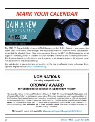 20	 SPACE TIMES • March-April 2015
The 2015 ISS Research & Development (R&D) Conference (July 7-9 in Boston) is your connection
to the latest innovations, breakthroughs and discoveries on-board the International Space Station.
Located at the Marriott Copley Place in the center of Boston, the 2015 ISS R&D Conference brings
together the leading minds in scientific research from the commercial and academic communities.
This 4th annual conference focuses on new discoveries in microgravity research, life sciences, mate-
rials development and remote sensing.
Join us in Boston to gain insight and perspectives on the new era of research and technology devel-
opment. Register now at www.issconference.org.
MARK YOUR CALENDAR
NOMINATIONS
are being accepted for the
ORDWAY AWARD
for Sustained Excellence in Spaceflight History
This award is named in memory of Frederick I. Ordway III (1927-2014),human spaceflight advocate and
chronicler of the history of rocketry and space travel. The award is presented on an occasional basis by
the American Astronautical Society and recognizes exceptional, sustained efforts to inform and educate
on Astronautical history through one or more media, such as (1) writing, editing, or publication of a book
series (as opposed to a single title), (2) preparation and presentation of exhibits, or (3) production for
distribution through film, television, art, or other non-print media. The award process is managed by
the AAS History Committee.
Nomination forms are available at www.astronautical.org/awards/ordway
 