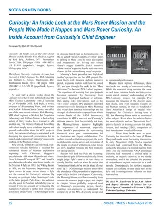 22	 SPACE TIMES • March-April 2015
NOTES ON NEW BOOKS
Curiosity: An Inside Look at the Mars Rover Mission and the
People Who Made It Happen and Mars Rover Curiosity: An
Inside Account from Curiosity’s Chief Engineer
Reviewed by Rick W. Sturdevant
Dr. Rick W. Sturdevant is an AAS Fellow
and deputy director of history for Air
Force Space Command at Peterson AFB in
Colorado Springs, Colorado.
Curiosity: An Inside Look at the Mars Rover
Mission and the People Who Made It Happen
by Rod Pyle. Amherst, NY: Prometheus
Books, 2014. 300 pages. ISBN 1616149338.
US $19.95 (paperback, images, figures,
bibliography, index).
Mars Rover Curiosity: An Inside Account from
Curiosity’s Chief Engineer by Rob Manning
and William L. Simon. Washington, DC:
Smithsonian Books, 2014. 240 pages. ISBN
1588344731. US $29.95 (paperback, figures,
appendix).
At least half a dozen books about the
Curiosity rover have been published since the
Mars Science Laboratory (MSL) launched
on 26 November 2011. Rod Pyle, a writer,
producer of documentary films, and lecturer
with NASA’s Johnson Space Center, has added
one of the most recent volumes. Rob Manning,
MSL chief engineer at NASA’s Jet Propulsion
Laboratory, and William Simon, a best-selling
author of thirty books, have teamed to add
another one. The literary efforts of these three
individuals amply serve to inform experts and
general readers alike about the MSL project’s
birth, the tortuous challenges associated with
designing the spacecraft, preparations for its
launch, and engineering Curiosity’s successful
landing on the Martian surface.
Pyle’s book, written by an informed, well-
connected outsider, furnishes a succinct but
substantial history of Martian exploration
beginning with Chistiaan Huygens’s
speculation in 1698 about life on the red planet.
From Schiaparelli’s map of 1877 and Lowell’s
speculation two decades later about canals – to
the Mariner 4 flyby in 1965, the Viking lander
in 1976, and the Sojourner, Opportunity, and
Spirit rovers in more recent times – Pyle
sets the context for Curiosity’s mission. By
focusing on geologist John Grotzinger’s role
in the latter project, Pyle draws his audience
into the quest for Martian habitability, past or
present. From his account of witnessing the
Scarecrow (Curiosity’s earthly test version) in
action near Death Valley – to Grotzinger’s role
in choosing Gale Crater as the landing site – to
the so-called “Seven Minutes of Terror” prior
to landing on Mars – and to initial discoveries
and preparations for driving into Mount
Sharp’s rugged foothills, Pyle’s narrative
whets a reader’s appetite for the next unwritten
chapter in this extraordinary rover’s exploits.
Manning’s book provides one high-level
insider’s perspective on the MSL project. He,
most likely with Simon’s stylistic narrative
polish, acquaints readers with how he joined
JPL and rose through the ranks in the “Mars
Adventure” to become MSL’s chief engineer.
The importance of learning from prior projects
becomes apparent; by borrowing from
previously developed hardware or software,
then adding risky innovations, such as the
“sky crane” concept, JPL engineers recorded
another successful landing on Mars. Manning
also reveals how personal relationships and the
strength of administrative support from within
various levels of the NASA bureaucracy
contributed to MSL’s survival and Curiosity’s
ultimate success. Last but certainly not least,
the Manning-Simon narrative highlights
the importance of teamwork, especially
Dara Sabahi’s prescription for rejuvenating
teamwork when poor communication led
to frustration and frayed collaboration. The
authors remind us that in any project, the work
is all about the energy, drive, and persistence of
the people involved. Furthermore, when things
go awry, laughter remains the best medicine
for easing tension.
Readers will find the Pyle and Manning-
Simon books quite different stylistically. Some
might judge Pyle’s tone a bit too chatty or
crassly familiar, such as when he writes that
“sometimes it sucks to be too far ahead of your
time” (p. 31). Others might become annoyed by
the abundance of his parenthetical expressions,
especially in the first few chapters. Conversely,
the Manning-Simon text flows smoothly from
sentence to sentence, page to page, and chapter
to chapter. Simon probably tempered most
of Manning’s engineering jargon, thereby
enabling non-engineers to understand the
complexity of the MSL/Curiosity design and
its operational performance.
Despite their stylistic differences, these
two books are worthy of concurrent reading.
While the essential story remains the same
in each tome, various details and interpretive
points enrich readers’ understanding of the
MSL/Curiosity project. For example, Pyle
discusses the imaging of the descent stage,
heat shield, and even tungsten weights on
the Martian surface, as well as watchmaker
Garo Anserlian’s design of special Mars
timepieces for Curiosity’s driving team at
JPL, but Manning-Simon make no mention of
either subject. Even when the authors discuss
the same subjects, such as “last-minute fixes”
prior to launch or training sessions for entry,
descent, and landing (EDL), comparison of
their descriptions reveals differences.
      Since these books went to press,
Curiosity has traveled to the base of Mount
Sharp and made more fascinating discoveries.  
In early November 2014, NASA reported
Curiosity had confirmed from the Martian
surface the presence of a mineral mapped from
orbit.  Just one month later, NASA announced
Curiosity had measured a tenfold spike in
methane, an organic chemical, in the nearby
atmosphere, and it had detected the presence
of carbon-based organic molecules in a rock
sample.  Consequently, this reviewer suggests
readers leave plenty of open space next to the
Pyle and Manning-Simon volumes on their
bookshelves.
 