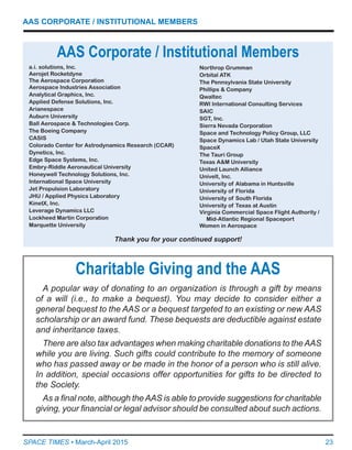 23SPACE TIMES • March-April 2015
AAS CORPORATE / INSTITUTIONAL MEMBERS
a.i. solutions, Inc.
Aerojet Rocketdyne
The Aerospace Corporation
Aerospace Industries Association
Analytical Graphics, Inc.
Applied Defense Solutions, Inc.
Arianespace
Auburn University
Ball Aerospace & Technologies Corp.
The Boeing Company
CASIS
Colorado Center for Astrodynamics Research (CCAR)
Dynetics, Inc.
Edge Space Systems, Inc.
Embry-Riddle Aeronautical University
Honeywell Technology Solutions, Inc.
International Space University
Jet Propulsion Laboratory
JHU / Applied Physics Laboratory
KinetX, Inc.
Leverage Dynamics LLC
Lockheed Martin Corporation
Marquette University
AAS Corporate / Institutional Members
Northrop Grumman
Orbital ATK
The Pennsylvania State University
Phillips & Company
Qwaltec
RWI International Consulting Services
SAIC
SGT, Inc.
Sierra Nevada Corporation
Space and Technology Policy Group, LLC
Space Dynamics Lab / Utah State University
SpaceX
The Tauri Group
Texas A&M University
United Launch Alliance
Univelt, Inc.
University of Alabama in Huntsville
University of Florida
University of South Florida
University of Texas at Austin
Virginia Commercial Space Flight Authority /
Mid-Atlantic Regional Spaceport
Women in Aerospace
Thank you for your continued support!
A popular way of donating to an organization is through a gift by means
of a will (i.e., to make a bequest). You may decide to consider either a
general bequest to the AAS or a bequest targeted to an existing or new AAS
scholarship or an award fund. These bequests are deductible against estate
and inheritance taxes.
There are also tax advantages when making charitable donations to theAAS
while you are living. Such gifts could contribute to the memory of someone
who has passed away or be made in the honor of a person who is still alive.
In addition, special occasions offer opportunities for gifts to be directed to
the Society.
As a final note, although theAAS is able to provide suggestions for charitable
giving, your financial or legal advisor should be consulted about such actions.
Charitable Giving and the AAS
 