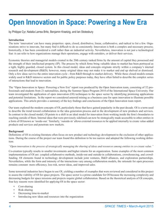 4	
Open Innovation in Space: Powering a New Era
by Philippe Cyr, Natalia Larrea Brito, Benjamin Kraetzig, and Ian Stotesbury
SPACE TIMES • March-April 2015
Introduction
The term ‘innovation’ can have many properties: open, closed, distributive, linear, collaborative, and radical to list a few. Orga-
nizations strive to innovate, but many find it difficult to do so consistently. Innovation is both a complex and necessary process;
historically, it has been considered a craft rather than an industrial activity. Nevertheless, innovation is not just a technological
feat: it can refer to how organizations manage their operations, engage with outsiders, or deliver their services.
Economic theories and managerial models created in the 20th century ranked firms by the amount of capital they possessed and
the strength of their intellectual property (IP). The process by which firms bring valuable ideas to market has been portrayed as
a tight, highly guarded, closed system. In this closed model, ideas and concepts originate strictly within a company’s internal
research and development (R&D); however, many original ideas may not make it to market and end up shelved or dismissed.
Only a few ideas survive the entire innovation cycle - from R&D through to market delivery.  While these closed models remain
widely used in R&D intensive sectors and for public policy purposes today, they have often failed to describe the complex series
of interactions that lead to innovation.
The “Open Innovation in Space: Powering a New Era” report was produced by the Open Innovation team, consisting of 32 pro-
fessionals and students from 21 nationalities, during the Summer Space Program 2014 of the International Space University. Our
team investigated the application of open innovation (OI) techniques to the space sector by identifying promising applications
and potential limitations.  In the report we considered asteroid mining as a business case for open innovation to illustrate possible
applications. This article provides a summary of the key findings and conclusions of the Open Innovation team report.
Our team explored the modern concepts of OI, particularly those that have gained popularity in the past decade. OI is a term used
to describe the trend toward collaboration in the idea generation process and in the development of new products and services.
In contrast to the closed model, OI points to a shift in an ideal model for innovation from working inside the firm’s boundaries to
reaching outside of them. Internal ideas that were previously sidelined can now be strategically made accessible to other entities in
a form of OI known as ‘inside-out.’ Similarly, ‘outside-in’ allows external resources to be applied internally to create value-added
products and services and penetrate new markets.
Background
Definitions of OI in existing literature often focus on new product and technology development to the exclusion of other applica-
tions. During the course of the project our team found this definition to be too narrow and adopted the following working defini-
tion:
“Open innovation is the process of strategically managing the sharing of ideas and resources among entities to co-create value.”
Co-creation typically results in smaller investments and higher returns for an organization. Some examples of the most common
implementations of OI are: coupled collaborative methods, inside-out and outside-in collaborations, crowdsourcing, and crowd-
funding. OI elements found in technology development include joint ventures, R&D alliances, and exploration partnerships.
Nevertheless, while the form and intensity of the interactions vary among collaboration models, the rationale for open processes
remains constant: more efficiency, less risk, newer ideas, and improved sales.
Some terrestrial industries have begun to use OI, yielding a number of examples that were reviewed and considered in this project
to assess the viability of OI for space projects. The space sector is a prime candidate for OI because the increasing complexity and
decreasing budgets for space missions and projects require global collaboration. Based on the theoretical analysis of OI concepts,
four key reasons were identified for applying OI in the space sector:
•	 Cost-sharing
•	 Risk-sharing
•	 Decreasing time-to-market
•	 Introducing new ideas and resources into the organization
 