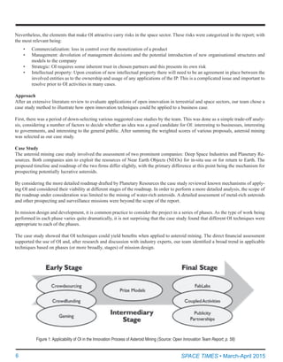6	 SPACE TIMES • March-April 2015
Nevertheless, the elements that make OI attractive carry risks in the space sector. These risks were categorized in the report; with
the most relevant being:
•	 Commercialization: loss in control over the monetization of a product
•	 Management: devolution of management decisions and the potential introduction of new organisational structures and
models to the company
•	 Strategic: OI requires some inherent trust in chosen partners and this presents its own risk
•	 Intellectual property: Upon creation of new intellectual property there will need to be an agreement in place between the
involved entities as to the ownership and usage of any applications of the IP. This is a complicated issue and important to
resolve prior to OI activities in many cases.
Approach
After an extensive literature review to evaluate applications of open innovation in terrestrial and space sectors, our team chose a
case study method to illustrate how open innovation techniques could be applied to a business case.
First, there was a period of down-selecting various suggested case studies by the team. This was done as a simple trade-off analy-
sis, considering a number of factors to decide whether an idea was a good candidate for OI: interesting to businesses, interesting
to governments, and interesting to the general public. After summing the weighted scores of various proposals, asteroid mining
was selected as our case study.
Case Study
The asteroid mining case study involved the assessment of two prominent companies: Deep Space Industries and Planetary Re-
sources. Both companies aim to exploit the resources of Near Earth Objects (NEOs) for in-situ use or for return to Earth. The
proposed timeline and roadmap of the two firms differ slightly, with the primary difference at this point being the mechanism for
prospecting potentially lucrative asteroids.
By considering the more detailed roadmap drafted by Planetary Resources the case study reviewed known mechanisms of apply-
ing OI and considered their viability at different stages of the roadmap. In order to perform a more detailed analysis, the scope of
the roadmap under consideration was limited to the mining of water-rich asteroids. A detailed assessment of metal-rich asteroids
and other prospecting and surveillance missions were beyond the scope of the report.
In mission design and development, it is common practice to consider the project in a series of phases. As the type of work being
performed in each phase varies quite dramatically, it is not surprising that the case study found that different OI techniques were
appropriate to each of the phases.
The case study showed that OI techniques could yield benefits when applied to asteroid mining. The direct financial assessment
supported the use of OI and, after research and discussion with industry experts, our team identified a broad trend in applicable
techniques based on phases (or more broadly, stages) of mission design.
Figure 1: Applicability of OI in the Innovation Process of Asteroid Mining (Source: Open Innovation Team Report, p. 58)
 