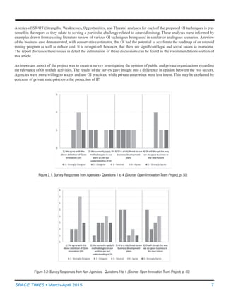7SPACE TIMES • March-April 2015
A series of SWOT (Strengths, Weaknesses, Opportunities, and Threats) analyses for each of the proposed OI techniques is pre-
sented in the report as they relate to solving a particular challenge related to asteroid mining. These analyses were informed by
examples drawn from existing literature review of various OI techniques being used in similar or analogous scenarios. A review
of the business case demonstrated, with conservative estimates, that OI had the potential to accelerate the roadmap of an asteroid
mining program as well as reduce cost. It is recognized, however, that there are significant legal and social issues to overcome.  
The report discusses these issues in detail the culmination of these discussions can be found in the recommendations section of
this article.
An important aspect of the project was to create a survey investigating the opinion of public and private organizations regarding
the relevance of OI to their activities. The results of the survey gave insight into a difference in opinion between the two sectors.
Agencies were more willing to accept and use OI practices, while private enterprises were less intent. This may be explained by
concerns of private enterprise over the protection of IP.
Figure 2.1: Survey Responses from Agencies - Questions 1 to 4 (Source: Open Innovation Team Project, p. 50)
Figure 2.2: Survey Responses from Non-Agencies - Questions 1 to 4 (Source: Open Innovation Team Project, p. 50)
 