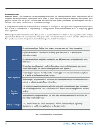 8	 SPACE TIMES • March-April 2015
Recommendations
Our report portrays a space sector that is being changed by an increasing role for non-government actors; the resources of private
companies and non-government organizations can be tapped to enable innovative solutions to traditional challenges for space
projects: schedule, cost, and quality. The value of OI is in connecting these actors - governments, private companies, and NGOs
- to form value-creating collaborations to address these challenges.
It is important to consider that recommendations to implement OI techniques do not suggest abandoning other innovation prac-
tices. Rather, OI should be seen as complementary to existing business models and its methods should be strategically applied
where appropriate.
Our team produced two recommendations. First, a series of recommendations was drafted to provide guidance on the strategic
application of OI methods to various activities in the space sector. Some recommendations are more general in nature while others
have specific relevance for policy makers, national space agencies, and private companies.
Table 2.0: Recommendations to Organizations
 