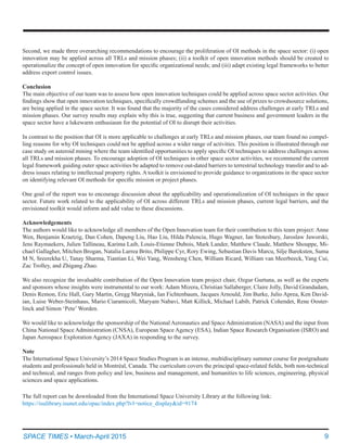 9SPACE TIMES • March-April 2015
Second, we made three overarching recommendations to encourage the proliferation of OI methods in the space sector: (i) open
innovation may be applied across all TRLs and mission phases; (ii) a toolkit of open innovation methods should be created to
operationalize the concept of open innovation for specific organizational needs; and (iii) adapt existing legal frameworks to better
address export control issues.
Conclusion
The main objective of our team was to assess how open innovation techniques could be applied across space sector activities. Our
findings show that open innovation techniques, specifically crowdfunding schemes and the use of prizes to crowdsource solutions,
are being applied in the space sector. It was found that the majority of the cases considered address challenges at early TRLs and
mission phases. Our survey results may explain why this is true, suggesting that current business and government leaders in the
space sector have a lukewarm enthusiasm for the potential of OI to disrupt their activities.
In contrast to the position that OI is more applicable to challenges at early TRLs and mission phases, our team found no compel-
ling reasons for why OI techniques could not be applied across a wider range of activities. This position is illustrated through our
case study on asteroid mining where the team identified opportunities to apply specific OI techniques to address challenges across
all TRLs and mission phases. To encourage adoption of OI techniques in other space sector activities, we recommend the current
legal framework guiding outer space activities be adapted to remove out-dated barriers to terrestrial technology transfer and to ad-
dress issues relating to intellectual property rights. A toolkit is envisioned to provide guidance to organizations in the space sector
on identifying relevant OI methods for specific mission or project phases.
One goal of the report was to encourage discussion about the applicability and operationalization of OI techniques in the space
sector. Future work related to the applicability of OI across different TRLs and mission phases, current legal barriers, and the
envisioned toolkit would inform and add value to these discussions.
Acknowledgements
The authors would like to acknowledge all members of the Open Innovation team for their contribution to this team project: Anne
Wen, Benjamin Kraetzig, Dan Cohen, Dapeng Liu, Hao Liu, Hilda Palencia, Hugo Wagner, Ian Stotesbury, Jaroslaw Jaworski,
Jens Raymaekers, Julien Tallineau, Karima Laib, Louis-Etienne Dubois, Mark Lander, Matthew Claude, Matthew Shouppe, Mi-
chael Gallagher, Mitchen Brogan, Natalia Larrea Brito, Philippe Cyr, Rory Ewing, Sebastian Davis Marcu, Silje Bareksten, Suma
M N, Sreerekha U, Tanay Sharma, Tiantian Li, Wei Yang, Wensheng Chen, William Ricard, William van Meerbeeck, Yang Cui,
Zac Trolley, and Zhigang Zhao.
We also recognize the invaluable contribution of the Open Innovation team project chair, Ozgur Gurtuna, as well as the experts
and sponsors whose insights were instrumental to our work: Adam Mizera, Christian Sallaberger, Claire Jolly, David Grandadam,
Denis Remon, Eric Hall, Gary Martin, Gregg Maryniak, Ian Fichtenbaum, Jacques Arnould, Jim Burke, Julio Aprea, Ken David-
ian, Luise Weber-Steinhaus, Mario Ciaramicoli, Maryam Nabavi, Matt Killick, Michael Labib, Patrick Cohendet, Rene Ooster-
linck and Simon ‘Pete’ Worden.
We would like to acknowledge the sponsorship of the National Aeronautics and Space Administration (NASA) and the input from
China National Space Administration (CNSA), European Space Agency (ESA), Indian Space Research Organisation (ISRO) and
Japan Aerospace Exploration Agency (JAXA) in responding to the survey.
Note
The International Space University’s 2014 Space Studies Program is an intense, multidisciplinary summer course for postgraduate
students and professionals held in Montréal, Canada. The curriculum covers the principal space-related fields, both non-technical
and technical, and ranges from policy and law, business and management, and humanities to life sciences, engineering, physical
sciences and space applications.
The full report can be downloaded from the International Space University Library at the following link:
https://isulibrary.isunet.edu/opac/index.php?lvl=notice_display&id=9174
 