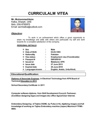 CURRICULALM VITEA
Mr.MohammadAsim
Kalba, Sharjah, UAE
Mob. 056-9785875
Email: asimkalba@outlook.com
Objective:
To work in an achievement which offers a good opportunity to
share my knowledge and skills with others and participate my self and work
towards for a complete satisfaction of the company.
PERSONAL DETAILS:
 Sex : Male
 Date of Birth : 03-03-1993
 Nationality : Pakistan
 Visa status : Employment visa (Transferable)
 Passport # : EM1859101
 Issued at : Malakand, KPK
 Issue date : 27 June 2013
 Expired date : 26 June 2018
 Languages known : English, Arabic, Urdu/Hindi,
EducationalQualification:
in Electrical Technology from KPK Board of,Diploma of Associate Engineer
Education in 2013Technical
School Secondary Certificate in 2011
Computer software diploma, from Skill Development Council, Peshawar.
(CorelDaw designing logos and images etc) office &good User Internet.
Embroidery Designing of Tajima DG/ML by Pulse (v14), digitizing images and full
knowledge of working on Tajima Embroidery machine (Japan) Machine # TFMX-
II904.
 