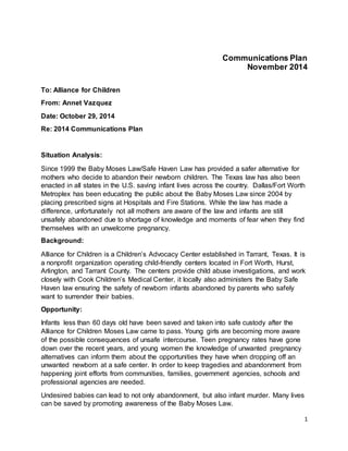 Communications Plan 
November 2014 
1 
To: Alliance for Children 
From: Annet Vazquez 
Date: October 29, 2014 
Re: 2014 Communications Plan 
Situation Analysis: 
Since 1999 the Baby Moses Law/Safe Haven Law has provided a safer alternative for 
mothers who decide to abandon their newborn children. The Texas law has also been 
enacted in all states in the U.S. saving infant lives across the country. Dallas/Fort Worth 
Metroplex has been educating the public about the Baby Moses Law since 2004 by 
placing prescribed signs at Hospitals and Fire Stations. While the law has made a 
difference, unfortunately not all mothers are aware of the law and infants are still 
unsafely abandoned due to shortage of knowledge and moments of fear when they find 
themselves with an unwelcome pregnancy. 
Background: 
Alliance for Children is a Children’s Advocacy Center established in Tarrant, Texas. It is 
a nonprofit organization operating child-friendly centers located in Fort Worth, Hurst, 
Arlington, and Tarrant County. The centers provide child abuse investigations, and work 
closely with Cook Children’s Medical Center, it locally also administers the Baby Safe 
Haven law ensuring the safety of newborn infants abandoned by parents who safely 
want to surrender their babies. 
Opportunity: 
Infants less than 60 days old have been saved and taken into safe custody after the 
Alliance for Children Moses Law came to pass. Young girls are becoming more aware 
of the possible consequences of unsafe intercourse. Teen pregnancy rates have gone 
down over the recent years, and young women the knowledge of unwanted pregnancy 
alternatives can inform them about the opportunities they have when dropping off an 
unwanted newborn at a safe center. In order to keep tragedies and abandonment from 
happening joint efforts from communities, families, government agencies, schools and 
professional agencies are needed. 
Undesired babies can lead to not only abandonment, but also infant murder. Many lives 
can be saved by promoting awareness of the Baby Moses Law. 
 