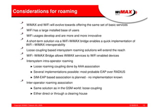 5/18/2015Copyright WiMAX Telecom AG, 2008 13
Considerations for roaming
WiMAX and WiFi will evolve towards offering the same set of basic services
WiFi has a large installed base of users
WiFi usages develop and are more and more innovative
A short-term solution via a WiFi-WiMAX bridge enables a quick implementation of
WiFi –WiMAX interoperability
Loose coupling based intersystem roaming solutions will extend the reach
WiFi -WiMAX Bridge allows WiMAX services to WiFi enabled devices
Intersystem intra-operator roaming
► Loose roaming coupling done by AAA association
► Several implementations possible: most probable EAP over RADIUS
► SIM-EAP based association is planned - no implementation known
Inter-operator roaming association
► Same solution as in the GSM world: loose coupling
► Either direct or through a clearing house
 