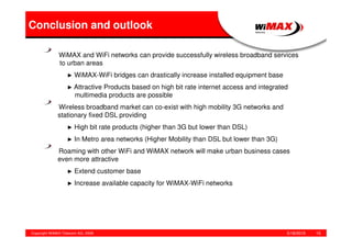 5/18/2015Copyright WiMAX Telecom AG, 2008 15
Conclusion and outlook
WiMAX and WiFi networks can provide successfully wireless broadband services
to urban areas
► WiMAX-WiFi bridges can drastically increase installed equipment base
► Attractive Products based on high bit rate internet access and integrated
multimedia products are possible
Wireless broadband market can co-exist with high mobility 3G networks and
stationary fixed DSL providing
► High bit rate products (higher than 3G but lower than DSL)
► In Metro area networks (Higher Mobility than DSL but lower than 3G)
Roaming with other WiFi and WiMAX network will make urban business cases
even more attractive
► Extend customer base
► Increase available capacity for WiMAX-WiFi networks
 