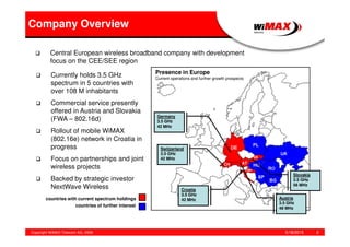 5/18/2015Copyright WiMAX Telecom AG, 2008 2
Germany
3.5 GHz
42 MHz
Switzerland
3.5 GHz
42 MHz
Croatia
3.5 GHz
42 MHz Austria
3.5 GHz
48 MHz
Slovakia
3.5 GHz
56 MHz
RUSSIA
countries with current spectrum holdings
countries of further interest
Central European wireless broadband company with development
focus on the CEE/SEE region
Currently holds 3.5 GHz
spectrum in 5 countries with
over 108 M inhabitants
Commercial service presently
offered in Austria and Slovakia
(FWA – 802.16d)
Rollout of mobile WiMAX
(802.16e) network in Croatia in
progress
Focus on partnerships and joint
wireless projects
Backed by strategic investor
NextWave Wireless
Company Overview
Presence in Europe
Current operations and further growth prospects
 