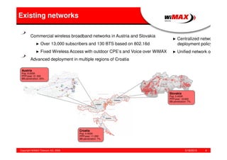 5/18/2015Copyright WiMAX Telecom AG, 2008 4
Existing networks
Croatia
Pop: 4.400K
PPP/year: 11.200
BB-penetration: 7%
Slovakia
Pop: 5.400K
PPP/year: 19.600
BB-penetration: 7%
Commercial wireless broadband networks in Austria and Slovakia
► Over 13,000 subscribers and 130 BTS based on 802.16d
► Fixed Wireless Access with outdoor CPE’s and Voice over WiMAX
Advanced deployment in multiple regions of Croatia
► Centralized network
deployment policy
► Unified network op
Austria
Pop: 8.000K
PPP/year: 31.300
BB-penetration: 20%
 
