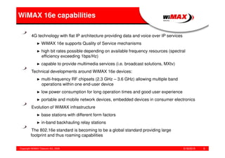 5/18/2015Copyright WiMAX Telecom AG, 2008 6
4G technology with flat IP architecture providing data and voice over IP services
► WiMAX 16e supports Quality of Service mechanisms
► high bit rates possible depending on available frequency resources (spectral
efficiency exceeding 1bps/Hz)
► capable to provide multimedia services (i.e. broadcast solutions, MXtv)
Technical developments around WiMAX 16e devices:
► multi-frequency RF chipsets (2.3 GHz – 3.6 GHz) allowing multiple band
operations within one end-user device
► low power consumption for long operation times and good user experience
► portable and mobile network devices, embedded devices in consumer electronics
Evolution of WiMAX infrastructure
► base stations with different form factors
► in-band backhauling relay stations
The 802.16e standard is becoming to be a global standard providing large
footprint and thus roaming capabilities
WiMAX 16e capabilities
 