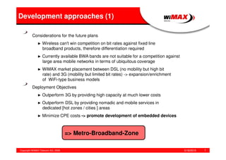 5/18/2015Copyright WiMAX Telecom AG, 2008 7
Considerations for the future plans
► Wireless can't win competition on bit rates against fixed line
broadband products, therefore differentiation required
► Currently available BWA bands are not suitable for a competition against
large area mobile networks in terms of ubiquitous coverage
► WiMAX market placement between DSL (no mobility but high bit
rate) and 3G (mobility but limited bit rates) -> expansion/enrichment
of WiFi-type business models
Deployment Objectives
► Outperform 3G by providing high capacity at much lower costs
► Outperform DSL by providing nomadic and mobile services in
dedicated [hot zones / cities ] areas
► Minimize CPE costs -> promote development of embedded devices
Development approaches (1)
=> Metro-Broadband-Zone
 