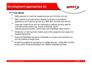 5/18/2015Copyright WiMAX Telecom AG, 2008 8
Development approaches (2)
Business Model
Utility approach to maximize usage/revenues and minimize unit cost
Open network to provide access capacity for all sorts of broadband
applications and customer groups (e.g. B2B, B2C and also pure carrier)
Triple play infrastructure with full multimedia to address growing need for
enriched content access (eg. shared multimedia, social
networking/communication, online news with embedded video content)
Introduction of new business models around free usage/low cost usage and
targeted advertising
Outsource BSS/OSS operations completely, or at least until investment can
be truly justified on larger scale
No device subsidies by leveraging on installed devices - initially WiFi via WiFi
access and/or Personal Gateways then WiMAX embedded devices)
 