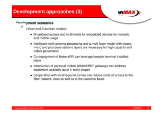 5/18/2015Copyright WiMAX Telecom AG, 2008 9
Development approaches (3)
Deployment scenarios
Urban and Suburban models:
► Broadband access and multimedia for embedded devices for nomadic
and mobile usage
► Intelligent multi-antenna processing and a multi-layer model with macro,
micro and pico base stations layers are necessary for high capacity and
indoor penetration
► Co-deployment of Metro-WiFi can leverage broader terminal installed
basis
► Introduction of personal mobile WiMAX/WiFi gateways can address
equipment availably issue in early stages
► Cooperation with local/regional carries can reduce costs of access to the
fiber network, sites as well as to the customer basis
 